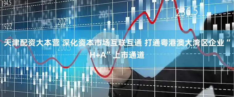 天津配资大本营 深化资本市场互联互通 打通粤港澳大湾区企业“H+A”上市通道