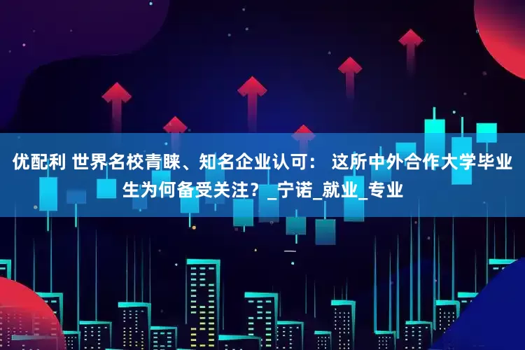 优配利 世界名校青睐、知名企业认可： 这所中外合作大学毕业生为何备受关注？_宁诺_就业_专业