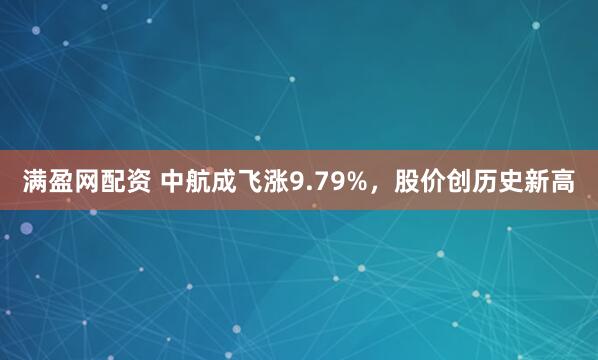 满盈网配资 中航成飞涨9.79%，股价创历史新高