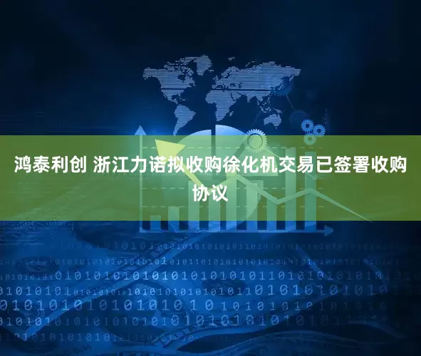 鸿泰利创 浙江力诺拟收购徐化机交易已签署收购协议