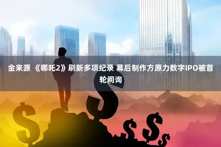金来源 《哪吒2》刷新多项纪录 幕后制作方原力数字IPO被首轮问询