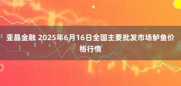 亚晶金融 2025年6月16日全国主要批发市场鲈鱼价格行情