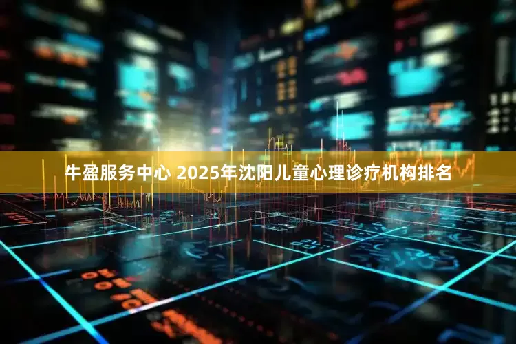 牛盈服务中心 2025年沈阳儿童心理诊疗机构排名