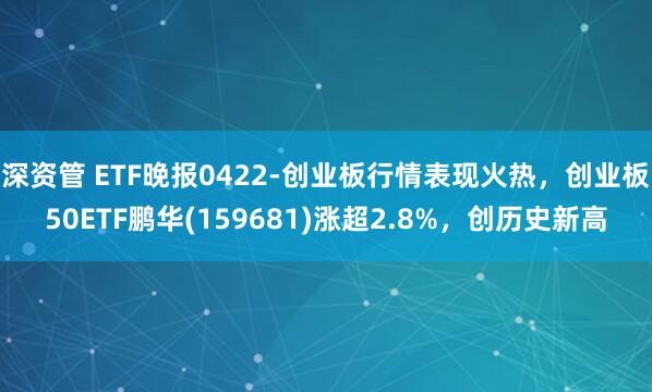 深资管 ETF晚报0422-创业板行情表现火热，创业板50ETF鹏华(159681)涨超2.8%，创历史新高